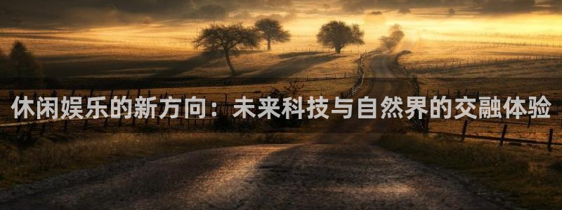 伟德国际1946体育代理：休闲娱乐的新方向：未来科技与自然界的交融体验