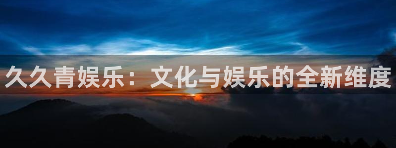 伟德国际1946集团总部：久久青娱乐：文化与娱乐的全新维度