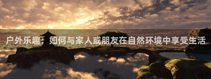 伟德国际19464平台注册：户外乐趣：如何与家人或朋友在自然环境中享受生活