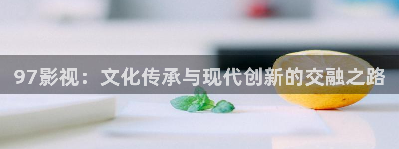 伟德国际1946游戏有哪些好玩的：97影视：文化传承与现代创新的交融之路